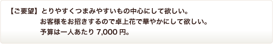 【ご要望】とりやすくつまみやすいもの中心にして欲しい。お客様をお招きするので卓上花で華やかにして欲しい。予算は一人あたり7,000円。