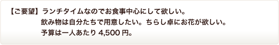 ランチタイムなのでお食事中心にして欲しい。飲み物は自分たちで用意したい。ちらし卓にお花が欲しい。予算は一人あたり4,500円。